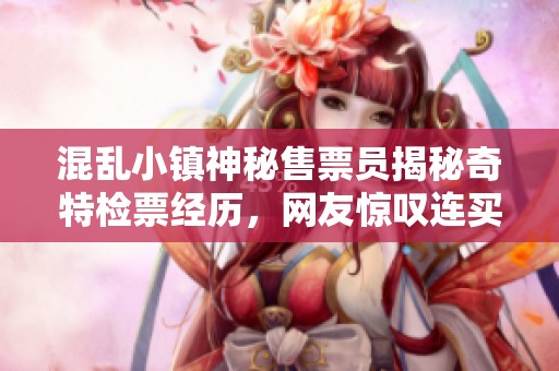 混乱小镇神秘售票员揭秘奇特检票经历，网友惊叹连买票都成谜