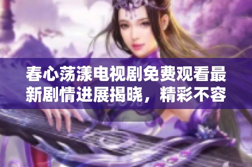 春心荡漾电视剧免费观看最新剧情进展揭晓，精彩不容错过