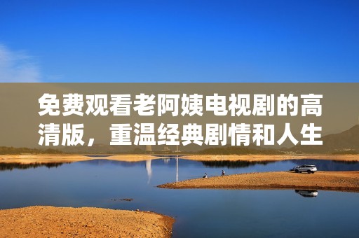 免费观看老阿姨电视剧的高清版，重温经典剧情和人生智慧