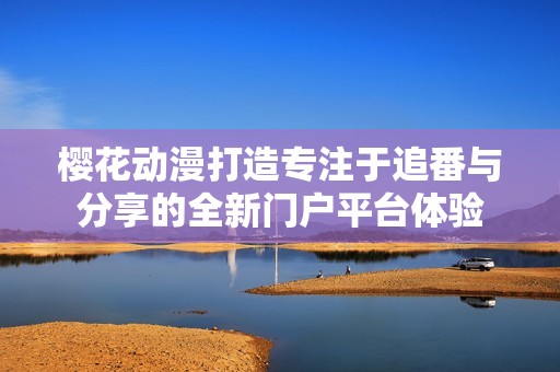 樱花动漫打造专注于追番与分享的全新门户平台体验