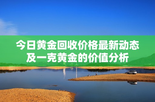 今日黄金回收价格最新动态及一克黄金的价值分析