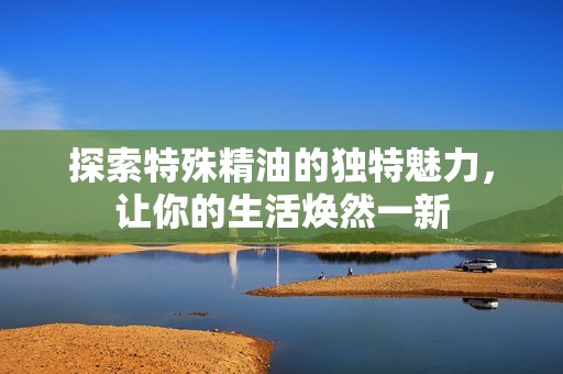 探索特殊精油的独特魅力，让你的生活焕然一新