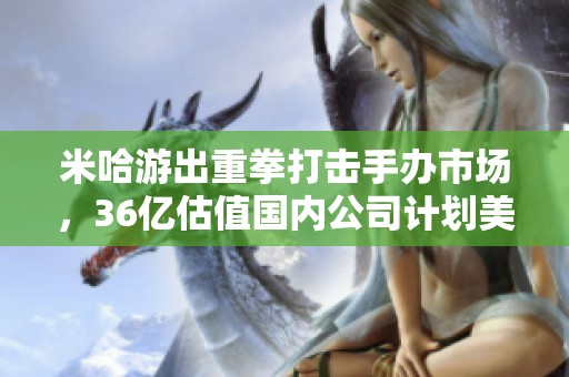 米哈游出重拳打击手办市场，36亿估值国内公司计划美股上市