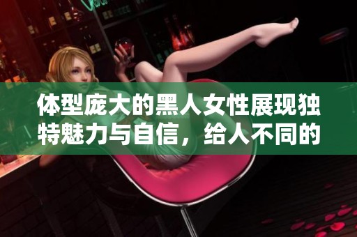 体型庞大的黑人女性展现独特魅力与自信，给人不同的视觉体验