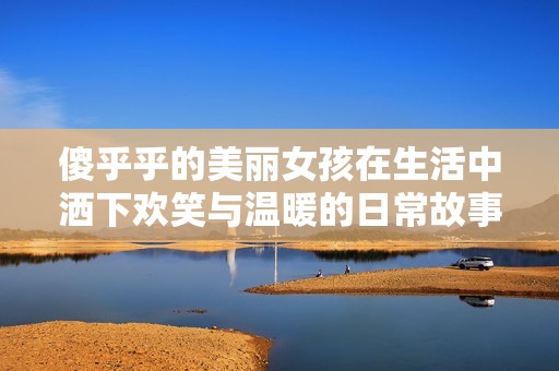 傻乎乎的美丽女孩在生活中洒下欢笑与温暖的日常故事