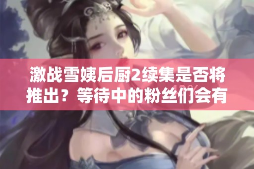 激战雪姨后厨2续集是否将推出？等待中的粉丝们会有好消息吗