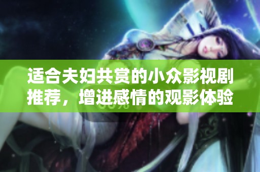 适合夫妇共赏的小众影视剧推荐，增进感情的观影体验分享