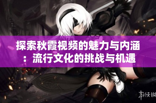 探索秋霞视频的魅力与内涵：流行文化的挑战与机遇