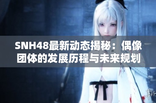 SNH48最新动态揭秘：偶像团体的发展历程与未来规划探讨