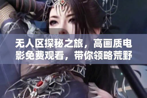 无人区探秘之旅，高画质电影免费观看，带你领略荒野的震撼之美