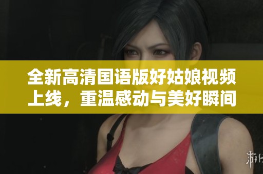 全新高清国语版好姑娘视频上线，重温感动与美好瞬间