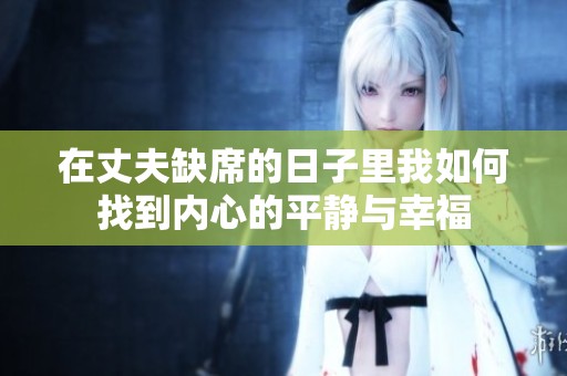 在丈夫缺席的日子里我如何找到内心的平静与幸福