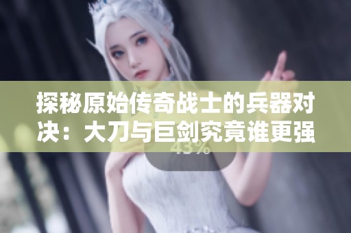 探秘原始传奇战士的兵器对决：大刀与巨剑究竟谁更强大