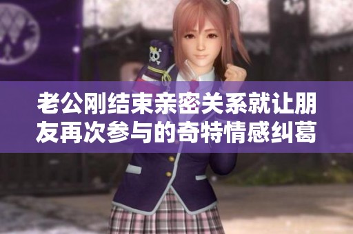 老公刚结束亲密关系就让朋友再次参与的奇特情感纠葛