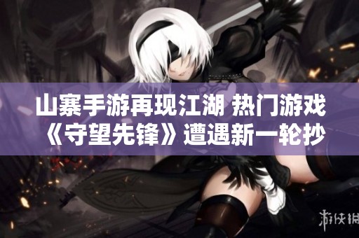山寨手游再现江湖 热门游戏《守望先锋》遭遇新一轮抄袭冲击