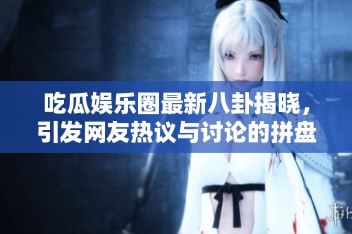 吃瓜娱乐圈最新八卦揭晓，引发网友热议与讨论的拼盘盛宴
