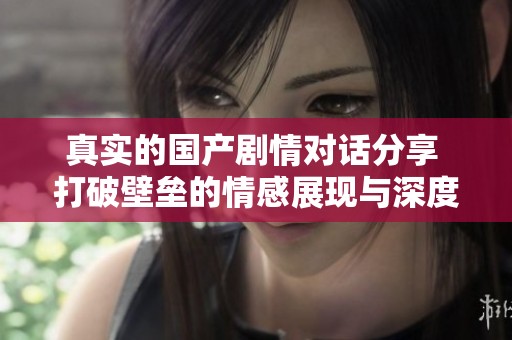 真实的国产剧情对话分享 打破壁垒的情感展现与深度剖析