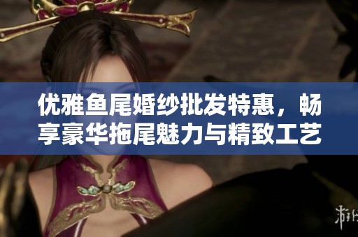 优雅鱼尾婚纱批发特惠，畅享豪华拖尾魅力与精致工艺