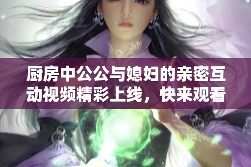 厨房中公公与媳妇的亲密互动视频精彩上线，快来观看吧