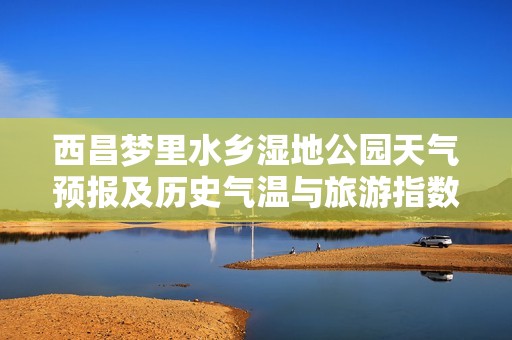 西昌梦里水乡湿地公园天气预报及历史气温与旅游指数解析