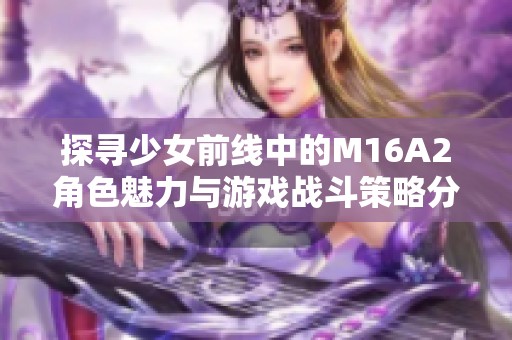 探寻少女前线中的M16A2角色魅力与游戏战斗策略分析