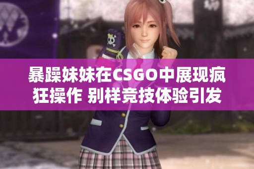 暴躁妹妹在CSGO中展现疯狂操作 别样竞技体验引发热议