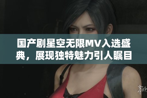 国产剧星空无限MV入选盛典，展现独特魅力引人瞩目