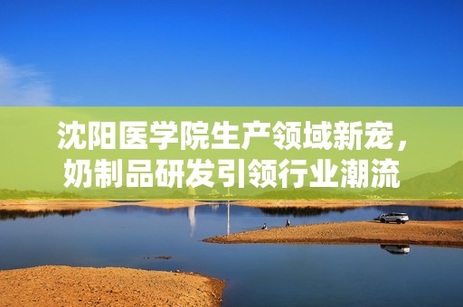 沈阳医学院生产领域新宠，奶制品研发引领行业潮流