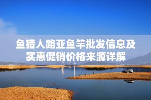 鱼猎人路亚鱼竿批发信息及实惠促销价格来源详解