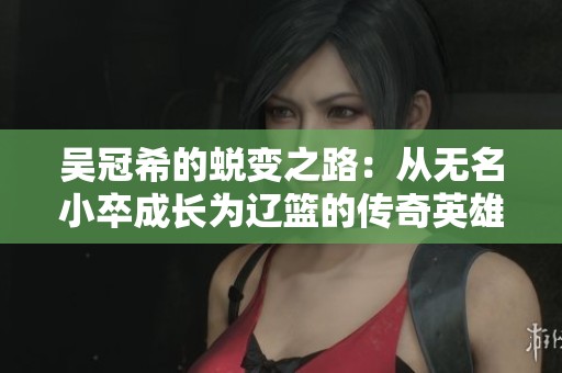 吴冠希的蜕变之路：从无名小卒成长为辽篮的传奇英雄