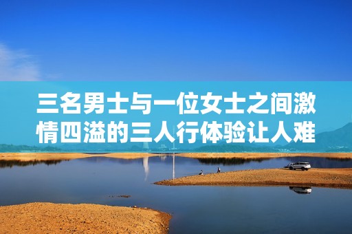 三名男士与一位女士之间激情四溢的三人行体验让人难以忘怀