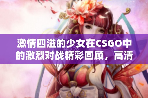 激情四溢的少女在CSGO中的激烈对战精彩回顾，高清观看不容错过