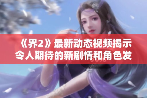 《界2》最新动态视频揭示令人期待的新剧情和角色发展细节